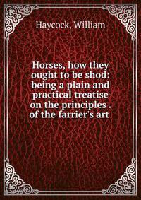 Horses, how they ought to be shod: being a plain and practical treatise on the principles . of the farrier's art