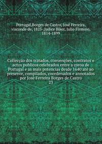 Colleccao dos tratados, convencoes, contratos e actos publicos celebrados entre a coroa de Portugal e as mais potencias desde 1640 ate ao presente, compilados, coordenados e annotados por Jose Ferreira Borges de Castro