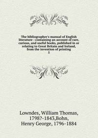 The bibliographer's manual of English literature : containing an account of rare, curious, and useful books, published in or relating to Great Britain and Ireland, from the invention of printing