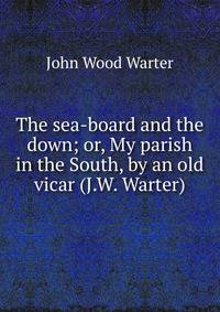 The sea-board and the down; or, My parish in the South, by an old vicar (J.W. Warter).