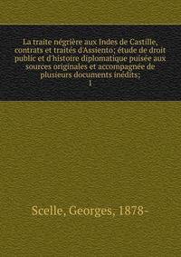 La traite n?gri?re aux Indes de Castille, contrats et trait?s d'Assiento; ?tude de droit public et d'histoire diplomatique puis?e aux sources originales et accompagn?e de plusieurs documents in?dits;