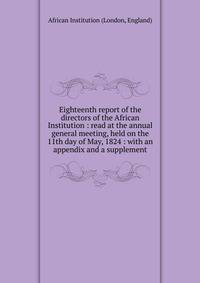 Eighteenth report of the directors of the African Institution : read at the annual general meeting, held on the 11th day of May, 1824 : with an appendix and a supplement