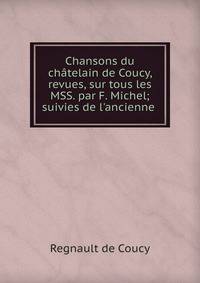 Chansons du ch?telain de Coucy, revues, sur tous les MSS. par F. Michel; suivies de l'ancienne .