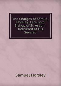 The Charges of Samuel Horsley: Late Lord Bishop of St. Asaph ; Delivered at His Several .