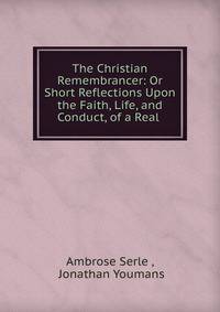 The Christian Remembrancer: Or Short Reflections Upon the Faith, Life, and Conduct, of a Real .