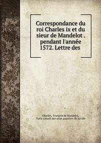 Correspondance du roi Charles ix et du sieur de Mandelot . pendant l'ann?e 1572. Lettre des .