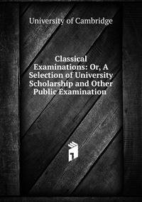 Classical Examinations: Or, A Selection of University Scholarship and Other Public Examination .