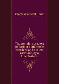 The complete grazier; or Farmer's and cattle breeder's and dealers assistant. By a Lincolnshire .