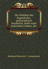 Die Weisheit des Empedocles . philosophisch bearbeitet, nebst einer metrischen Uebers. der .