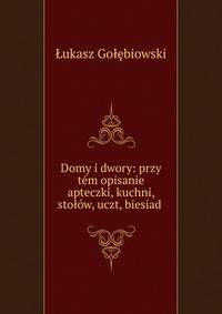 Domy i dwory: przy tem opisanie apteczki, kuchni, stolow, uczt, biesiad .