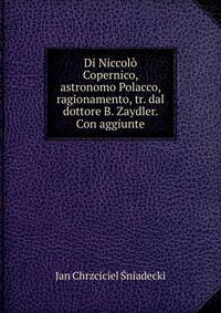 Di Niccolo Copernico, astronomo Polacco, ragionamento, tr. dal dottore B. Zaydler. Con aggiunte