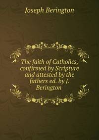 The faith of Catholics, confirmed by Scripture and attested by the fathers ed. by J. Berington .