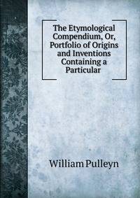 The Etymological Compendium, Or, Portfolio of Origins and Inventions Containing a Particular .