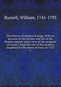The history of modern Europe. With an account of the decline and fall of the Roman empire: and a view of the progress of society, from the rise of the modern kingdoms to the peace of Paris, in 1763. 5