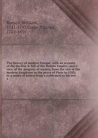 The history of modern Europe: with an account of the decline &amp; fall of the Roman Empire; and a view of the progress of society, from the rise of the modern kingdoms to the peace of Paris in 1763; in a series of letters from a nobleman to his son