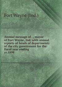 Annual message of . , mayor of Fort Wayne, Ind. with annual reports of heads of departments of the city government for the fiscal year ending . yr.1898