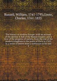 The history of modern Europe: with an account of the decline &amp; fall of the Roman Empire; and a view of the progress of society, from the rise of the modern kingdoms to the peace of Paris in 1763; in a series of letters from a nobleman to his son