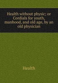 Health without physic; or Cordials for youth, manhood, and old age, by an old physician
