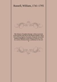 The history of modern Europe: with an account of the decline and fall of the Roman Empire; and a view of the progress of society, from the rise of the modern kingdoms to the Peace of Paris in 1763. In a series of letters from a nobleman to his son. 4