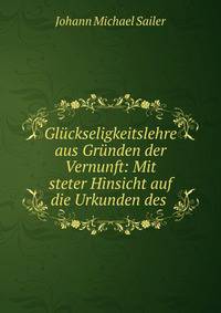 Gluckseligkeitslehre aus Grunden der Vernunft: Mit steter Hinsicht auf die Urkunden des .