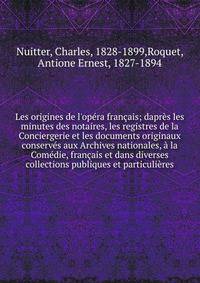 Les origines de l'op?ra fran?ais; dapr?s les minutes des notaires, les registres de la Conciergerie et les documents originaux conserv?s aux Archives nationales, ? la Com?die, fran?ais et dans diverses collections publiques et particuli?res