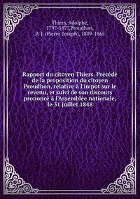 Rapport du citoyen Thiers. Pr?c?d? de la proposition du citoyen Proudhon, relative ? l'impot sur le revenu, et suivi de son discours prononc? ? l'Assembl?e nationale, le 31 juillet 1848