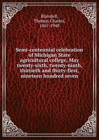 Semi-centennial celebration of Michigan State agricultural college, May twenty-sixth, twenty-ninth, thirtieth and thirty-first, nineteen hundred seven