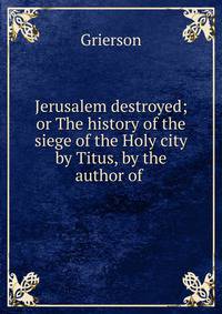 Jerusalem destroyed; or The history of the siege of the Holy city by Titus, by the author of .
