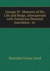 George IV: Memoirs of His Life and Reign, Interspersed with Numerous Personal Anecdotes : to .
