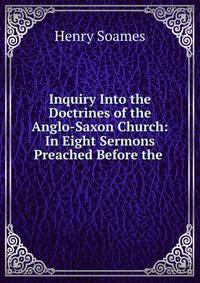 Inquiry Into the Doctrines of the Anglo-Saxon Church: In Eight Sermons Preached Before the .