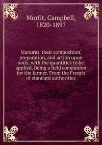 Manures, their composition, preparation, and action upon soils; with the quantities to be applied. Being a field companion for the farmer. From the French of standard authorities