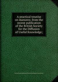 A practical treatise on manures; from the recent publication of the British Society for the Diffusion of Useful Knowledge;