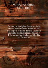 Etudes sur le regime financier de la France avant la revolution de 1789. Les impots romains dans la Gaule du 5e au 10e siecle, le regime financier de la monarchie feodale au 11e, 12e et 13e siecles