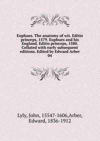 Euphues. The anatomy of wit. Editio princeps, 1579. Euphues and his England. Editio princeps, 1580. Collated with early subsequent editions. Edited by Edward Arber. 04
