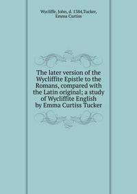 The later version of the Wycliffite Epistle to the Romans, compared with the Latin original; a study of Wycliffite English by Emma Curtiss Tucker