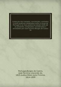 Colleccao dos tratados, convencoes, contratos e actos publicos celebrados entre a coroa de Portugal e as mais potencias desde 1640 ate ao presente, compilados, coordenados e annotados por Jose Ferreira Borges de Castro