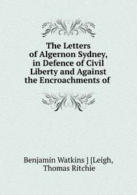 The Letters of Algernon Sydney, in Defence of Civil Liberty and Against the Encroachments of .