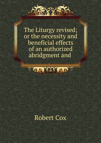 The Liturgy revised; or the necessity and beneficial effects of an authorized abridgment and .