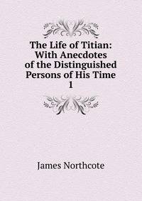 The Life of Titian: With Anecdotes of the Distinguished Persons of His Time. 1