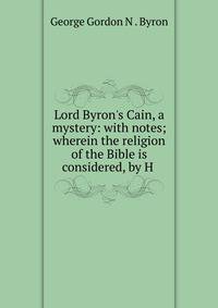 Lord Byron's Cain, a mystery: with notes; wherein the religion of the Bible is considered, by H .