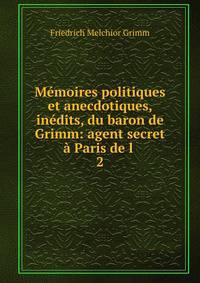 Memoires politiques et anecdotiques, inedits, du baron de Grimm: agent secret a Paris de l .