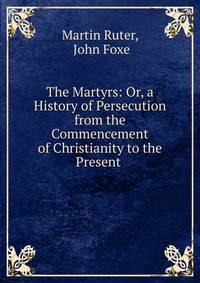 The Martyrs: Or, a History of Persecution from the Commencement of Christianity to the Present .
