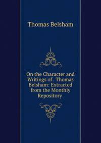 On the Character and Writings of . Thomas Belsham: Extracted from the Monthly Repository .