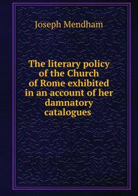 The literary policy of the Church of Rome exhibited in an account of her damnatory catalogues .