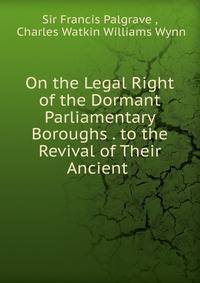 On the Legal Right of the Dormant Parliamentary Boroughs . to the Revival of Their Ancient .