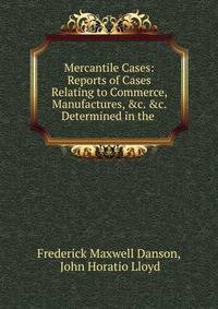 Mercantile Cases: Reports of Cases Relating to Commerce, Manufactures, &amp;c. &amp;c. Determined in the .