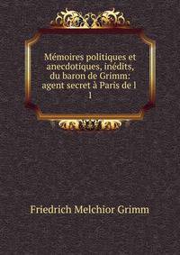 Memoires politiques et anecdotiques, inedits, du baron de Grimm: agent secret a Paris de l .