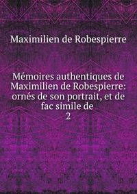 Mmoires authentiques de Maximilien de Robespierre: orns de son portrait, et de fac simile de .. 2