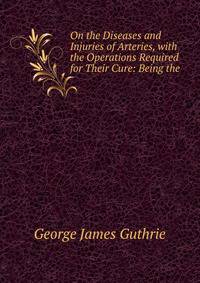 On the Diseases and Injuries of Arteries, with the Operations Required for Their Cure: Being the .