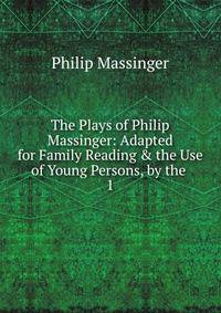 The Plays of Philip Massinger: Adapted for Family Reading &amp; the Use of Young Persons, by the .